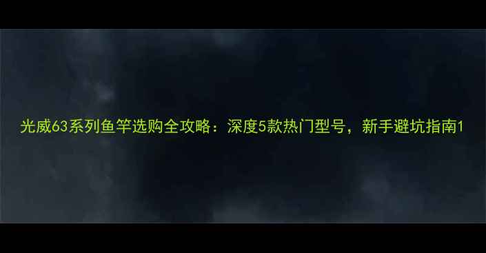 图片 光威63系列鱼竿选购全攻略：深度5款热门型号，新手避坑指南1