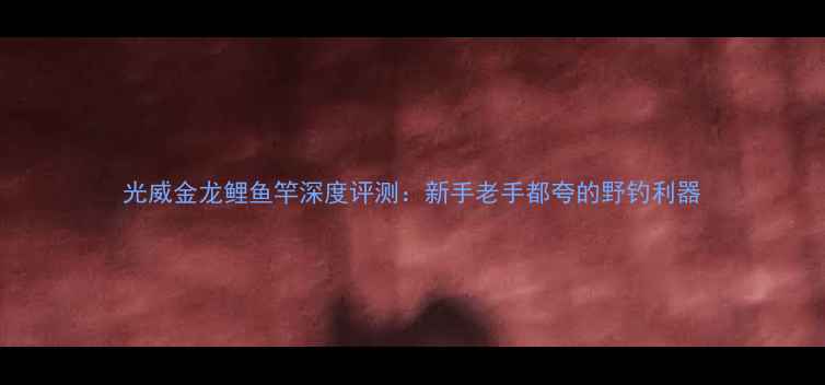 图片 光威金龙鲤鱼竿深度评测：新手老手都夸的野钓利器