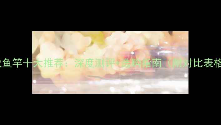 图片 光威鱼竿十大推荐：深度测评+选购指南（附对比表格）2