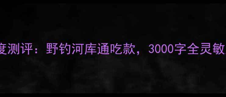 图片 光威鲤鱼鱼竿深度测评：野钓河库通吃款，3000字全灵敏度耐用性性价比1