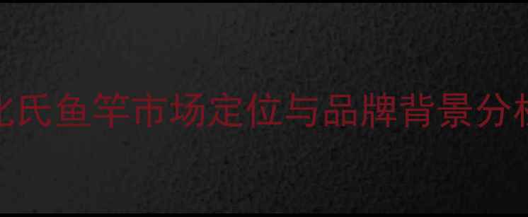 图片 化氏鱼竿市场定位与品牌背景分析