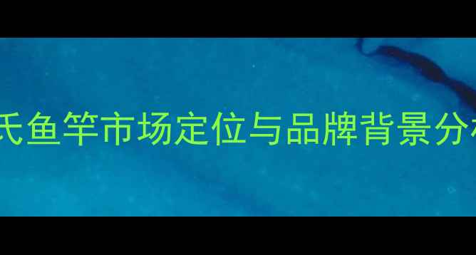 图片 化氏鱼竿市场定位与品牌背景分析1