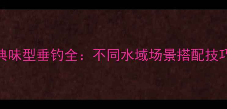 图片 化氏鱼饵十大经典味型垂钓全：不同水域场景搭配技巧与实战效果对比