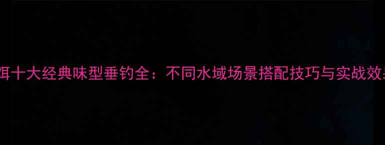 图片 化氏鱼饵十大经典味型垂钓全：不同水域场景搭配技巧与实战效果对比1