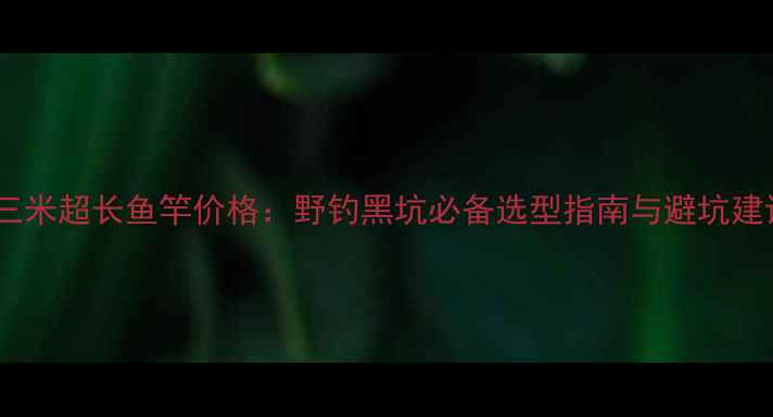 图片 十三米超长鱼竿价格：野钓黑坑必备选型指南与避坑建议1