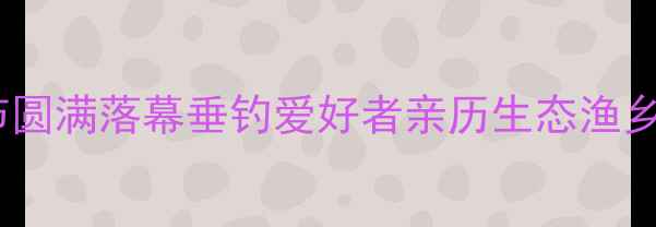 图片 升钟钓鱼节圆满落幕垂钓爱好者亲历生态渔乡狂欢盛宴1