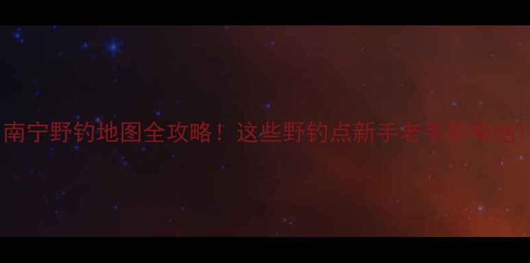 图片 南宁野钓地图全攻略！这些野钓点新手老手都夸绝1