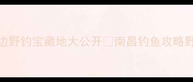 图片 南昌周边野钓宝藏地大公开🌾南昌钓鱼攻略野钓地图