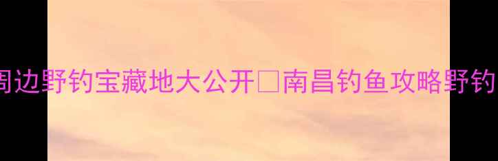 图片 南昌周边野钓宝藏地大公开🌾南昌钓鱼攻略野钓地图1