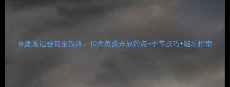 图片 合肥周边垂钓全攻略：10大免费开放钓点+季节技巧+避坑指南