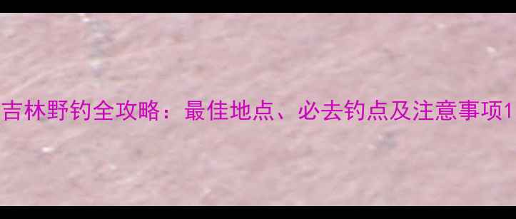 图片 吉林野钓全攻略：最佳地点、必去钓点及注意事项1