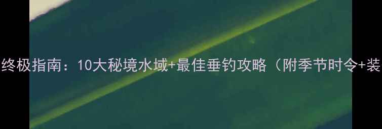 图片 唐县野钓终极指南：10大秘境水域+最佳垂钓攻略（附季节时令+装备清单）