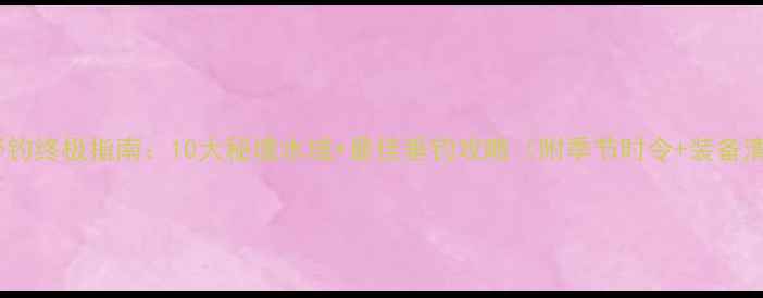 图片 唐县野钓终极指南：10大秘境水域+最佳垂钓攻略（附季节时令+装备清单）1