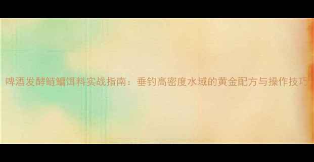 图片 啤酒发酵鲢鳙饵料实战指南：垂钓高密度水域的黄金配方与操作技巧