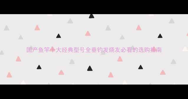图片 国产鱼竿十大经典型号全垂钓发烧友必看的选购指南