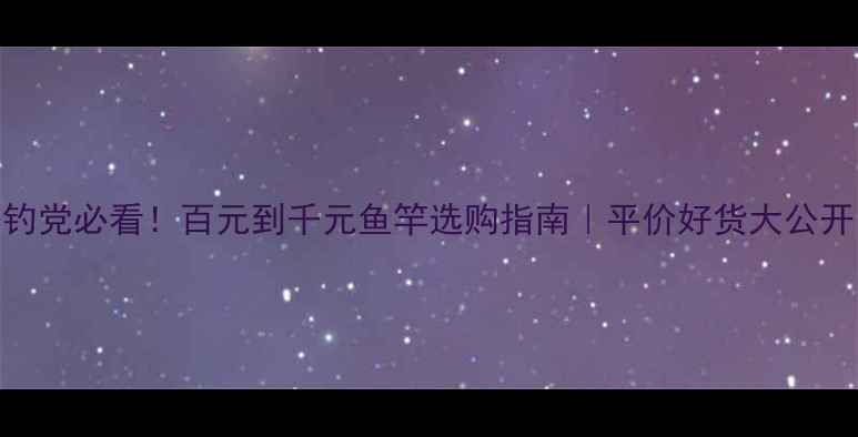 图片 垂钓党必看！百元到千元鱼竿选购指南｜平价好货大公开🎣