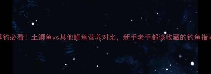图片 垂钓必看！土鲫鱼vs其他鲫鱼营养对比，新手老手都该收藏的钓鱼指南