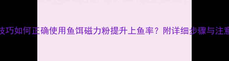 图片 垂钓技巧如何正确使用鱼饵磁力粉提升上鱼率？附详细步骤与注意事项