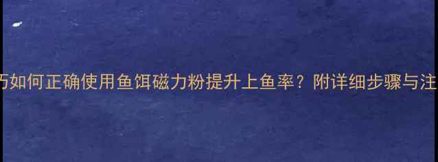 图片 垂钓技巧如何正确使用鱼饵磁力粉提升上鱼率？附详细步骤与注意事项2