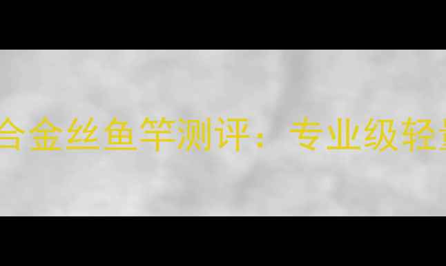 图片 垂钓者必备！雄霸天下钛合金丝鱼竿测评：专业级轻量化钓具的四大核心优势1