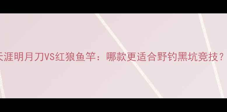图片 垂钓装备深度评测天涯明月刀VS红狼鱼竿：哪款更适合野钓黑坑竞技？附真实使用体验！2