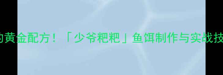 图片 垂钓鲢鳅的黄金配方！「少爷粑粑」鱼饵制作与实战技巧全公开2
