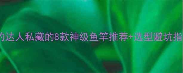 图片 大鱼上钩全攻略｜垂钓达人私藏的8款神级鱼竿推荐+选型避坑指南（附实测对比图）1