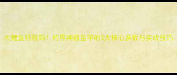 图片 大鲤鱼狂咬钩！钓界神器鱼竿的3大核心参数与实战技巧