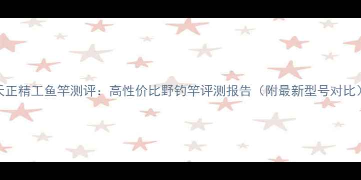 图片 天正精工鱼竿测评：高性价比野钓竿评测报告（附最新型号对比）