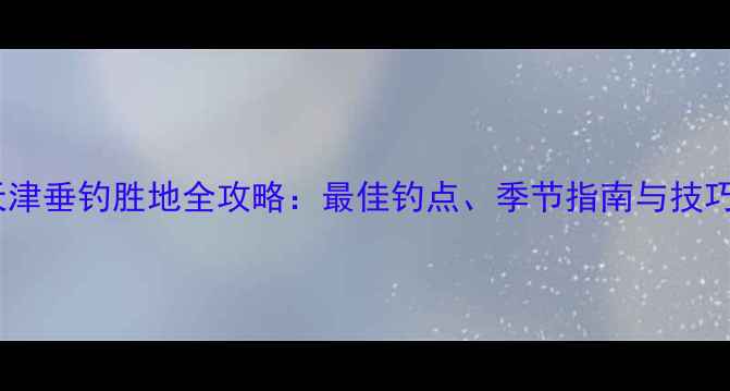 图片 天津垂钓胜地全攻略：最佳钓点、季节指南与技巧1