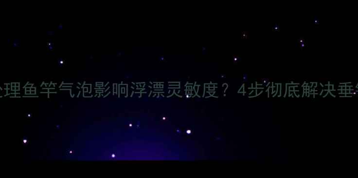 图片 如何处理鱼竿气泡影响浮漂灵敏度？4步彻底解决垂钓异常