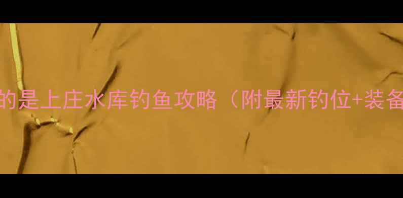 图片 姐妹们！今天要分享的是上庄水库钓鱼攻略（附最新钓位+装备清单+爆护技巧）🌾2