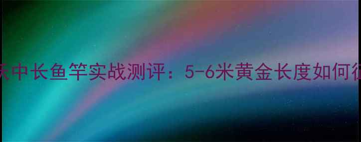图片 宁波精工开沃中长鱼竿实战测评：5-6米黄金长度如何征服野钓场？