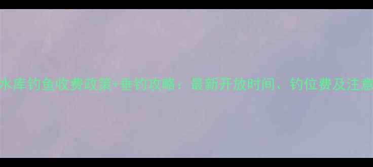 图片 官井头水库钓鱼收费政策+垂钓攻略：最新开放时间、钓位费及注意事项全