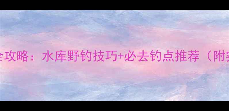 图片 宜昌野钓全攻略：水库野钓技巧+必去钓点推荐（附实拍视频）