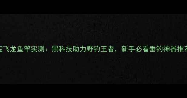 图片 宝飞龙鱼竿实测：黑科技助力野钓王者，新手必看垂钓神器推荐