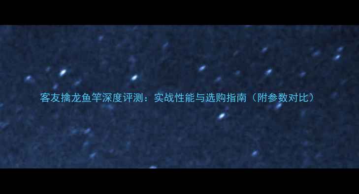 图片 客友擒龙鱼竿深度评测：实战性能与选购指南（附参数对比）