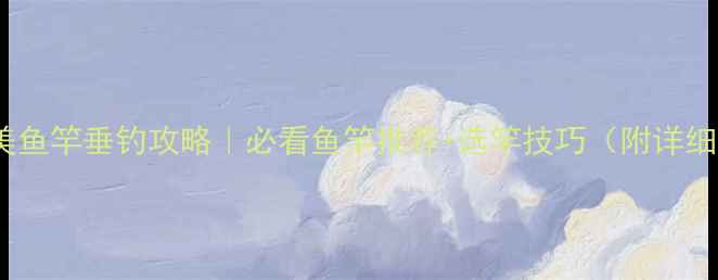 图片 尚艺东美鱼竿垂钓攻略｜必看鱼竿推荐+选竿技巧（附详细测评）1