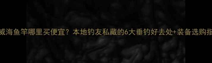 图片 山东威海鱼竿哪里买便宜？本地钓友私藏的6大垂钓好去处+装备选购指南！