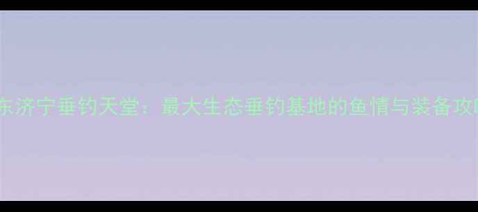 图片 山东济宁垂钓天堂：最大生态垂钓基地的鱼情与装备攻略1