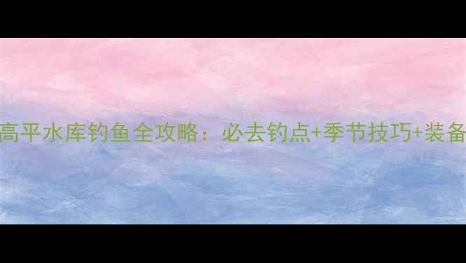 图片 山西高平水库钓鱼全攻略：必去钓点+季节技巧+装备指南