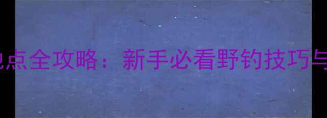 图片 广州免费野钓地点全攻略：新手必看野钓技巧与最佳钓点推荐1