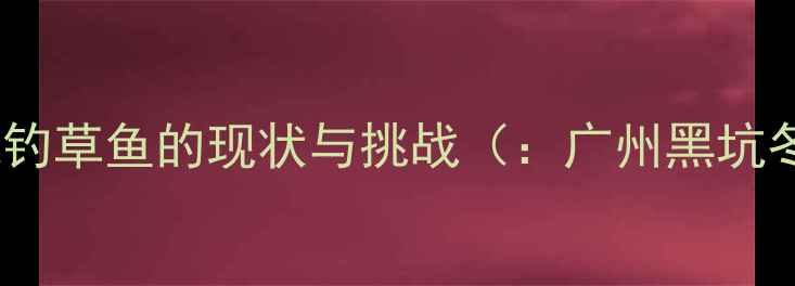 图片 广州冬季黑坑钓草鱼的现状与挑战（：广州黑坑冬季钓草鱼）1