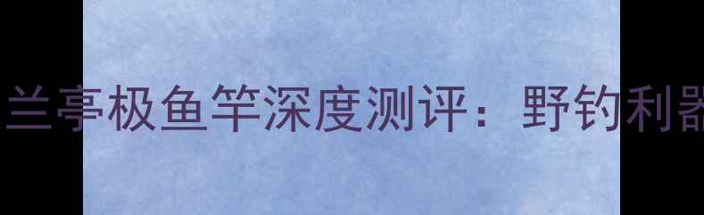 图片 开沃兰亭极鱼竿深度测评：野钓利器全2