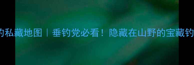图片 成都崇州野钓私藏地图｜垂钓党必看！隐藏在山野的宝藏钓点+装备攻略