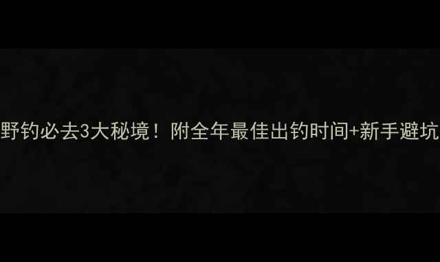 图片 抚顺野钓必去3大秘境！附全年最佳出钓时间+新手避坑指南