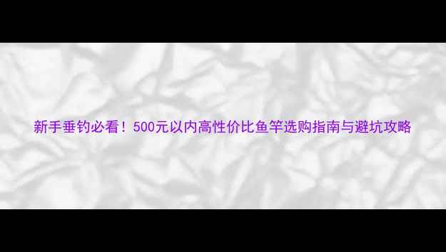 图片 新手垂钓必看！500元以内高性价比鱼竿选购指南与避坑攻略