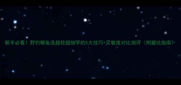 图片 新手必看！野钓鲫鱼选超轻超细竿的5大技巧+灵敏度对比测评（附避坑指南）