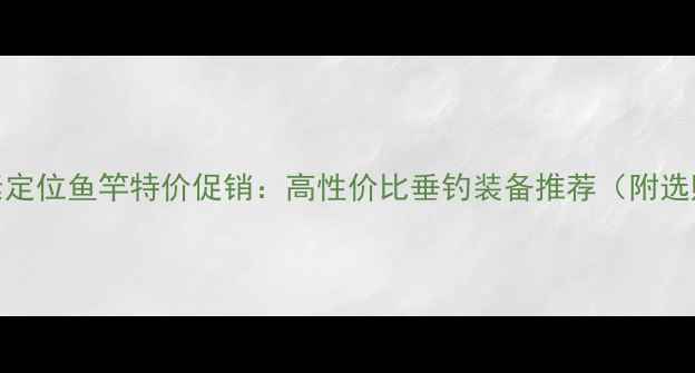 图片 新款碳素定位鱼竿特价促销：高性价比垂钓装备推荐（附选购指南）