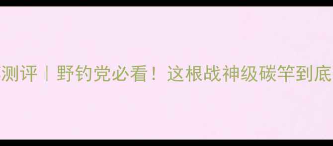 图片 方天画戟鱼竿测评｜野钓党必看！这根战神级碳竿到底值不值得冲？
